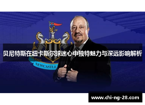 贝尼特斯在纽卡斯尔球迷心中独特魅力与深远影响解析 贝尼特斯在纽卡斯尔球迷心中独特魅力与深远影响解析