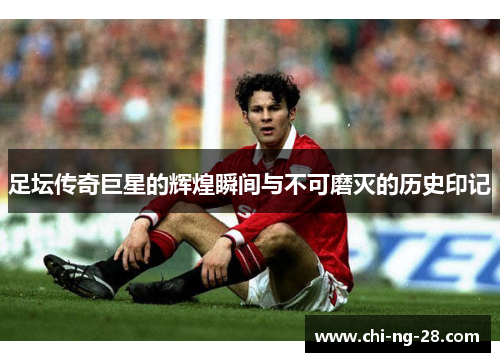 足坛传奇巨星的辉煌瞬间与不可磨灭的历史印记 足坛传奇巨星的辉煌瞬间与不可磨灭的历史印记