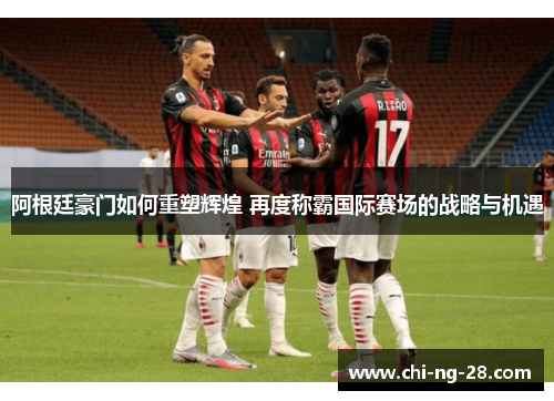 阿根廷豪门如何重塑辉煌 再度称霸国际赛场的战略与机遇
