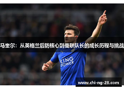马奎尔：从英格兰后防核心到曼联队长的成长历程与挑战