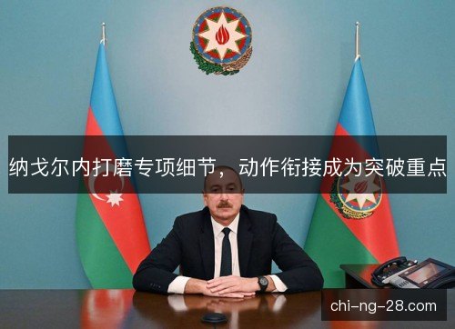 纳戈尔内打磨专项细节,动作衔接成为突破重点 纳戈尔内打磨专项细节,动作衔接成为突破重点